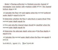 Water is flowing uniformly in a finished-concrete channel of
rectangular cross section with a bottom width of 6 m. The channel
bottom slope is So
a) Calculate the flow rate and regime when the normal (uniform)
water depth is equal to hn (m)
b) Determine whether the flow is subcritical or supercritical if the
normal water depth equals hn
c) How and why this channel slope should be classified when the
normal water depth equals hn
d) Determine the alternate depth when one of the flow depths is
equal to hn
e) Calculate the normal water depth when the flow rate equals Q
(m3 /s)
So:0.00115, hn(m): 2.5, b(m /s):45.00
