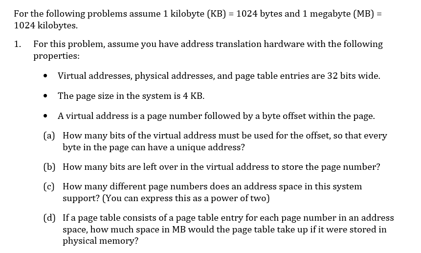 For the following problems assume 1 kilobyte (KB)
1024 kilobytes.
1024 bytes and 1 megabyte (MB)
For this problem, assume you have address translation hardware with the following
1.
properties:
Virtual addresses, physical addresses, and page table entries are 32 bits wide
The page size in the system is 4 KB
A virtual address is a page number followed by a byte offset within the page
(a)
How many bits of the virtual address must be used for the offset, so that every
byte in the page can have a unique address?
(b) How many bits are left over in the virtual address to store the page number?
(c)
How many different page numbers does an address space in this system
support? (You can express this as a power of two)
(d) If a page table consists of a page table entry for each page number in an address
space, how much space in MB would the page table take up if it were stored in
physical memory?
