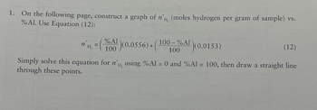 1. On the following page, construct a graph of n'H, (moles hydrogen per gram of sample) vs.
% Al. Use Equation (12):
(100-%A¹(0.0153)
(A)(0.0556)+(
H₂
Simply solve this equation for n'H, using % Al = 0 and % Al = 100, then draw a straight line
through these points.
n H₂
=
%
(12)