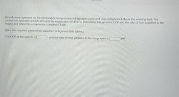 A heat pump operates on the ideal vapor-compression refrigeration cycle and uses refrigerant-134a as the working fluid. The
condenser operates at 1400 kPa and the evaporator at 140 kPa. Determine this system's COP and the rate of heat supplied to the
evaporator when the compressor consumes 7 kW.
(Take the required values from saturated refrigerant-134a tables.)
The COP of the system is
and the rate of heat supplied to the evaporator is
KM
4
