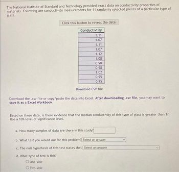 The National Institute of Standard and Technology provided exact data on conductivity properties of
materials. Following are conductivity measurements for 11 randomly selected pieces of a particular type of
glass.
Click this button to reveal the data
Conductivtity
1.11
1.07
1.11
1.07
1.12
1.08
0.98
0.98
1.02
0.95
0.95
Download CSV file
Download the .csv file or copy/paste the data into Excel. After downloading .csv file, you may want to
save it as a Excel Workbook.
Based on these data, is there evidence that the median conductivity of this type of glass is greater than 1?
Use a 10% level of significance level.
a. How many samples of data are there in this study?
b. What test you would use for this problem? Select an answer
c. The null hypothesis of this test states that Select an answer
d. What type of test is this?
O One-side
Two-side