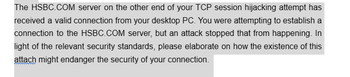 The HSBC.COM server on the other end of your TCP session hijacking attempt has
received a valid connection from your desktop PC. You were attempting to establish a
connection to the HSBC.COM server, but an attack stopped that from happening. In
light of the relevant security standards, please elaborate on how the existence of this
attach might endanger the security of your connection.