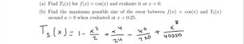 (a) Find T5(x) for f(x) = cos(x) and evaluate it at x = = 0.
(b) Find the maximum possible size of the error between f(x)
around a = 0 when evaluated at x = 0.25.
T₂(x)=1-x²
2
24
X
720
+
=
8
X
40320
cos(x) and Ts()