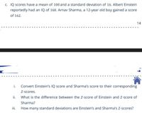 c. IQ scores have a mean of 100 and a standard deviation of 16. Albert Einstein
reportedly had an Q of 160. Arnav Sharma, a 12-year old boy gained a score
of 162.
14
i. Convert Einstein's IQ score and Sharma's score to their corresponding
Z-scores.
ii. What is the difference between the Z-score of Einstein and Z-score of
Sharma?
iii.
How many standard deviations are Einstein's and Sharma's Z-scores?
