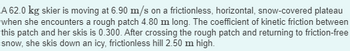 A 62.0 kg skier is moving at 6.90 m/s on a frictionless, horizontal, snow-covered plateau when she encounters a rough patch 4.80 m long. The coefficient of kinetic friction between this patch and her skis is 0.300. After crossing the rough patch and returning to friction-free snow, she skis down an icy, frictionless hill 2.50 m high.