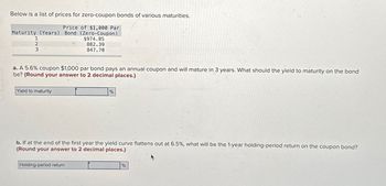 Below is a list of prices for zero-coupon bonds of various maturities.
Price of $1,000 Par
Maturity (Years) Bond (Zero-Coupon)
1
2
3
$974.85
882.39
847.70
a. A 5.6% coupon $1,000 par bond pays an annual coupon and will mature in 3 years. What should the yield to maturity on the bond
be? (Round your answer to 2 decimal places.)
Yield to maturity
%
b. If at the end of the first year the yield curve flattens out at 6.5%, what will be the 1-year holding-period return on the coupon bond?
(Round your answer to 2 decimal places.)
Holding-period return
%