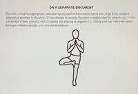 ON A SEPARATE DOCUMENT
Describe, using the appropriate anatomical positional and movement terms how to go from standard
anatomical position to this pose. If you attempt to recreate this pose to understand the terms to use, (1) be
careful not to hurt yourself, and (2) ignore any bracing or support (i.e., lifting your leg with your hands,
having to balance upright, etc.) in your description.
