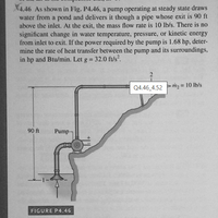 X4.46 As shown in Fig. P4.46, a pump operating at steady state draws
water from a pond and delivers it though a pipe whose exit is 90 ft
above the inlet. At the exit, the mass flow rate is 10 lb/s. There is no
significant change in water temperature, pressure, or kinetic energy
from inlet to exit. If the power required by the pump is 1.68 hp, deter-
mine the rate of heat transfer between the pump and its surroundings,
in hp and Btu/min. Let g = 32.0 ft/s.
Q4.46_4.52 m2 = 10 lb/s
90 ft
Pump-
FIGURE P4.46
