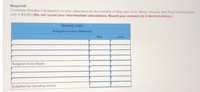 Required:
Complete Shadee's budgeted income statement for the months of May and June. (Note: Assume that fixed overhead per
unit is $5.00.) (Do not round your intermediate calculations. Round your answers to 2 decimal places.)
SHADEE CORP.
Budgeted Income Statement
May
June
Budgeted Gross Margin
Budgeted Net Operating Income
