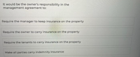 It would be the owner's responsibility in the
management agreement to:
Require the manager to keep insurance on the property
Require the owner to carry insurance on the property
Require the tenants to carry insurance on the property
Make all parties carry indemnity insurance
