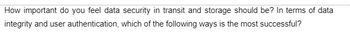 How important do you feel data security in transit and storage should be? In terms of data
integrity and user authentication, which of the following ways is the most successful?