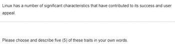 Linux has a number of significant characteristics that have contributed to its success and user
appeal.
Please choose and describe five (5) of these traits in your own words.