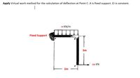 Apply Virtual work method for the calculation of deflection at Point C. A is fixed support. El is constant.
75 KN/m
Fixed Support
3m
150 KN
2m
