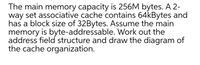 "The main memory capacity is 256M bytes. A 2-way set associative cache contains 64kBytes and has a block size of 32Bytes. Assume the main memory is byte-addressable. Work out the address field structure and draw the diagram of the cache organization."

**Explanation:**

To work out the address field structure, follow these steps:

1. **Calculate Total Address Bits:**
   - Main memory is 256M bytes.
   - 256M bytes = \(2^{28}\) bytes since \(256 = 2^8\) and \(M = 2^{20}\).
   - Therefore, the address bus width needs to address \(2^{28}\) addresses, which requires 28 bits.

2. **Calculate Block Offset Bits:**
   - Block size is 32 bytes.
   - 32 bytes = \(2^5\) bytes.
   - Hence, the block offset requires 5 bits.

3. **Calculate Number of Sets:**
   - The cache is 64K bytes, with each block being 32 bytes.
   - 64K bytes = \(2^{16}\) bytes, and 32 bytes = \(2^5\) bytes.
   - Total number of blocks = \(2^{16}\) / \(2^5\) = \(2^{11}\).
   - It is a 2-way set associative cache, so:
     - Number of sets = Total blocks / Associativity = \(2^{11}\) / 2 = \(2^{10}\), which is 1024 sets.
   - The set index requires 10 bits.

4. **Calculate Tag Bits:**
   - Total address bits = Block offset bits + Set index bits + Tag bits
   - 28 = 5 + 10 + Tag bits
   - Tag bits = 28 - 15 = 13 bits

Therefore, the address field structure will be:
- Tag: 13 bits
- Set index: 10 bits
- Block offset: 5 bits

**Cache Organization Diagram:**

The cache diagram will have the following segments:

1. **Tag Array:**
   - Each entry in the tag array will be 13 bits wide.
   - There will be 1024 sets, each set will have 2 tags (since it is 2-way).

2. **Data Array:**
   - Each block in the data array will be