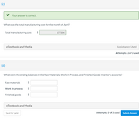 (c)
Your answer is correct.
What was the total manufacturing cost for the month of April?
Total manufacturing cost
177306
eTextbook and Media
Assistance Used
Attempts: 2 of 3 used
(d)
What were the ending balances in the Raw Materials, Work in Process, and Finished Goods inventory accounts?
Raw materials
2$
Work in process
Finished goods
$
eTextbook and Media
Attempts: 0 of 3 used Submit Answer
Save for Later
%24
