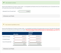 Your answer is correct.
Assume that Waterway Company closes under- or overapplied overhead to the Cost of Goods Sold account. Calculate the Cost
of Goods Sold amount after that adjustment.
Adjusted Cost of Goods Sold
351400
eTextbook and Media
Your answer is partially correct.
Assume that Waterway Company prorates under- or overapplied overhead to the appropriate accounts. Calculate the allocated
amounts and adjust the account balances as needed. (Round percentage of total and final answers to 2 decimal places, eg. 5,235.75.)
Adjusted
Allocation
Balance
$
1664.32
265584.32
Work In Process
$
121.28
$
142491.28
Finished Goods
1414.40
$
349614.40
Cost of Goods Sold
3200
$
757690
eTextbook and Media
%24
%24
%24
