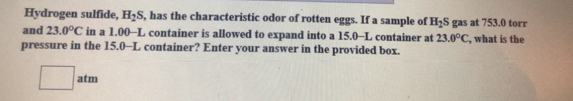 Hydrogen sulfide, H2S, has the characteristic odor of rotten eggs. If a sample of H2S gas at 753.0 torr
and 23.0°C in a 1.00–L container is allowed to expand into a 15.0-L container at 23.0°C, what is the
pressure in the 15.0-L container? Enter your answer in the provided box.
atm

