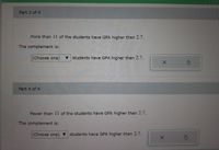 Part 3 of 4
More than 11 of the students have GPA higher than 2.7.
The complement is:
(Choose one)
v students have GPA higher than 2.7.
Part 4 of 4
Fewer than 11 of the students have GPA higher than 2.7.
The complement is:
(Choose one) v students have GPA higher than 2.7.
