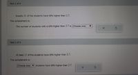 Part 1 of 4
Exactly 11 of the students have GPA higher than 2.7.
The complement is:
The number of students with a GPA higher than 2.7 is(Choose one)
Part 2 of 4
At least 11 of the students have GPA higher than 2.7.
The complement is:
(Choose one) ▼
students have GPA higher than 2,7.
