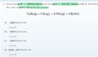 1. Given that A,H°
= -2219 kJ/mol-rxn and that A, S° = –216 J/K · mol-rxn at 25 °C, determine
the value of A,G° at 25 °C for the reaction
C3 Hs (g) + 5 O2 (g) → 3 CO2(g) + 4 H20(l)
(a) -2283 kJ/mol-rxn
Answer +
(b) -2214 kJ/mol-rxn
Answer +
(c) -2155 kJ/mol-rxn
Answer +
(d) 6.218 × 10ª kJ/mol-rxn
Answer +
