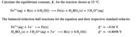 Calculate the equilibrium constant, K, for the reaction shown at 25 °C.
Fe*(aq) + B(s) + 6H,O(1) -
Fe(s) + H,BO, (s) + 3 H,O*(aq)
The balanced reduction half-reactions for the equation and their respective standard reductio
Fe3+(aq) + 3 e¯ →
Fe(s)
E° = -0.04 V
H,BO, (s) + 3 H,0*(aq) + 3 e-
B(s) + 6 H,O(1)
E° = -0.8698 V
