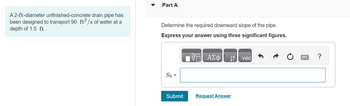A 2-ft-diameter unfinished-concrete drain pipe has
been designed to transport 90 ft³/s of water at a
depth of 1.5 ft.
Part A
Determine the required downward slope of the pipe.
Express your answer using three significant figures.
— ΑΣΦ ↓↑ vec
So =
Submit
Request Answer