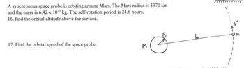 A synchronous space probe is orbiting around Mars. The Mars radius is 3370 km
and the mass is 6.42 x 10²³ kg. The self-rotation period is 24.6 hours.
16. find the orbital altitude above the surface.
17. Find the orbital speed of the space probe.
M
R
h
Om