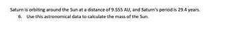 Saturn is orbiting around the Sun at a distance of 9.555 AU, and Saturn's period is 29.4 years.
6. Use this astronomical data to calculate the mass of the Sun.