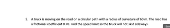 **Problem Statement:**

A truck is moving on the road on a circular path with a radius of curvature of 60 meters. The road has a frictional coefficient of 0.70. Find the speed limit so the truck will not skid sideways.