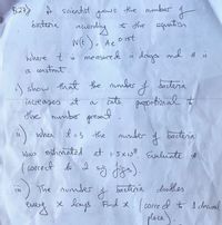 8.27) A saientist
the numbber
grows
to the equation
baderia
ace
NE)- Ae
O·1st
where t ö measured i days and A is
a constant.
j show that the nunmber ţ
bacderia
increases at
a cate
paportion al t
the numbor presa
when l=3 the nunder
I bactiria
Was estimated at 1-5x108 Evaliate #
( correct to 2 sig. 8-).
The numder
bactiria doubles
se lays. Find x. ( corre el t A deciml
place).
every
