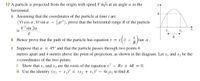 12 A particle is projected from the origin with speed V m/s at an angle a to the
yA
horizontal.
a Assuming that the coordinates of the particle at time t are
(Vt cos a, Vt sin a – ¿gt2), prove that the horizontal range R of the particle
v² sin 2a
is
X2
6.
b Hence prove that the path of the particle has equation y = x
X
tan a.
R
1 -
c Suppose that a = 45° and that the particle passes through two points 6
metres apart and 4 metres above the point of projection, as shown in the diagram. Let x, and x2 be the
x-coordinates of the two points.
i Show that
ii Use the identity (x2
x2 are the roots of the equation x2
x1)? = (x2 + x1)²
X 1
and
Rx + 4R = 0.
4x2x1 to find R.
-
