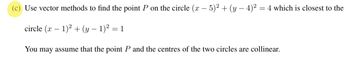 Use vector methods to find the point P on the circle (x − 5)² + (y − 4)² = 4 which is closest to the
circle (x - 1)² + (y − 1)² = 1
You may assume that the point P and the centres of the two circles are collinear.