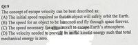 Q19
The concept of escape velocity can be best described as:
(A) The initial speed required so that an object will safely orbit the Earth.
(B) The speed for an object to be launcned and fly through space forever.
(C) The speed necessary for a spacecraft to escape Earth's atmosphere.
(D) The velocity needed to provide an initial kinetic energy such that total
mechanical energy is zero.
