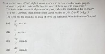 9. A vertical tower AO of height h metres stands with its base A on horizontal ground.
A stone is projected horizontally from the top O of the tower with speed V ms ¹.
The stone moves in a vertical plane under gravity where the acceleration due to gravity
is g ms 2. At time t seconds its position vector relative to O is r(t) = Vt i-lgt² j
The stone hits the ground at an angle of 45° to the horizontal. What is the time of impact?
(A)
(B)
(C)
(D)
V
2g
V
g
2V
g
4V
g
seconds
seconds
seconds
seconds