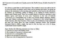 Q1/ Vancouver is in south-west Canada, next to the Pacific Ocean, 24 miles from the US
border.
It is always a good time to visit Vancouver. The weather is never too cold or hot. It
is worm and sunny in summer, but it rains a lot in autumn and winter. In spring, go
skiing in the mountains in the morning and sunbathe on the beach in the afternoon.
In summer, go swimming, sailing or fishing, or go walking in North America's
biggest park, Stanley park. There are excellent shops in Yaletown, and there is also
theatre, opera, and music of every sort. Vancouver is the 'city of festivals
'.Vancouver is a cosmopolitan city so there are French, Italian, Japanese, Indian,
Thai, and Chinese restaurants. Vancouver's Chinatown is the second biggest in
North America, after San Francisco. There is also a lot of delicious, fresh seafood. In
the busy city centre there are some excellent, expensive hotels. The beautiful
Fairmont Hotel is $400 a night, but next to the sea there are a lot of cheap,
comfortable hotels from$59 a night.
State whether the following statement are (true) or (false)
1. Vancouver is next to the Indian ocean
2. The weather in Vancouver is always cold.
3. Vancouver is a cosmopolitan city
4. There is no sea food in Vancouver
5. There are a lot of cheap hotel in Vancouver.
