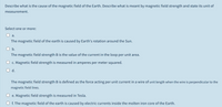 Describe what is the cause of the magnetic field of the Earth. Describe what is meant by magnetic field strength and state its unit of
measurement.
Select one or more:
а.
The magnetic field of the earth is caused by Earth's rotation around the Sun.
b.
The magnetic field strength B is the value of the current in the loop per unit area.
c. Magnetic field strength is measured in amperes per meter squared.
d.
The magnetic field strength B is defined as the force acting per unit current in a wire of unit length when the wire is perpendicular to the
magnetic field lines.
e. Magnetic field strength is measured in Tesla.
f. The magnetic field of the earth is caused by electric currents inside the molten iron core of the Earth.
