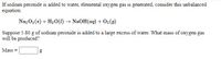 If sodium peroxide is added to water, elemental oxygen gas is generated. Consider this unbalanced equation:

\[ \text{Na}_2\text{O}_2(s) + \text{H}_2\text{O}(l) \rightarrow \text{NaOH}(aq) + \text{O}_2(g) \]

Suppose 5.80 g of sodium peroxide is added to a large excess of water. What mass of oxygen gas will be produced?

Mass = \_\_\_\_ g