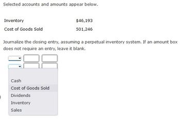 Selected accounts and amounts appear below.
Inventory
Cost of Goods Sold
Journalize the closing entry, assuming a perpetual inventory system. If an amount box
does not require an entry, leave it blank.
Cash
Cost of Goods Sold
$46,193
501,246
Dividends
Inventory
Sales