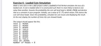 Exercise 6 - Loaded Coin Simulation
Make a new class in the Lab2 project called LoadedCoinSim that simulates the toss of a
loaded coin. A coin is loaded when it is constructed such that it is more likely to land on one
value than another. Assume the probability the coin will land head is HEAD_PROB, and declare
that as a constant in your program. Initially, use a value of 0.75, which means 75% chance the
coin will show heads. Given this probability, simulate ten coin tosses and displaying the result.
At the end, display the number of times the coin showed heads.
The output should appear like this:
Toss 1: HEADS
Toss 2: HEADS
Toss 3: HEADS
Toss 4: TAILS
Toss 5: HEADS
Toss 6: HEADS
Toss 7: HEADS
Toss 8: HEADS
Toss 9: TAILS
Toss 10: HEADS
Number of heads
= 8
