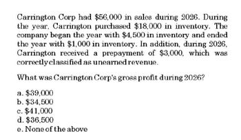 Carrington Corp had $56,000 in sales during 2026. During
the year, Carrington purchased $18,000 in inventory. The
company began the year with $4,500 in inventory and ended
the year with $1,000 in inventory. In addition, during 2026,
Carrington received a prepayment of $3,000, which was
correctly classified as unearned revenue.
What was Carrington Corp's gross profit during 2026?
a. $39,000
b. $34,500
c. $41,000
d. $36,500
e. None of the above