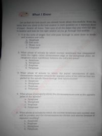 What I Know
Let us find out how much you already know about this module. Write the
letter that you think is the best answer to each question on a separate sheet
of paper. An swer all items. Take note of all the items that you were not able
to answer and look for the right answer as you go through this module.
1. It is the cycle of stages that cells pass through to allow them to divide
and produce new cells.
a. Anaphase
Cell cycle
e. Phase cycle
d. Telophase
2. What phase of mitosis by which nuclear membrane has disappeared
while the highly colled chromosomes align at the metaphase plate, an
imaginary plane equidistant between the cell's two poles?
a. Anaphase
b. Metaphase
Prophase
d. Telophase
3. What phase of mitosis by which the paired centromeres of each
chromosome separate towurds the opposite poles of the cells as they are
pulled by the spindle fibers through their kinetochores?
a. Anaphase
b. Metaphase
c. Prophase
d. Telophase
4. What phase of mitosis by which the chromosomes are now at the opposite
poles of the spindle?
A. Anaphase
b. Metaphase
e. Prophase
d. Telophase
5. What phase of mitosia by which the nuclear membrane and nueleoli may
still be present and the chromosomes are thicker and shorter because of
repeated recoiling?
A. Anaphase
b. Prophase
e. Metaphase
d. Telophase
