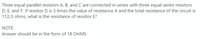 Three equal parallel resistors A, B, and C are connected in series with three equal series resistors
D, E, and F. If resistor D is 3 times the value of resistance A and the total resistance of the circuit is
112/3 ohms, what is the resistance of resistor E?
NOTE:
Answer should be in the form of 18 OHMS
