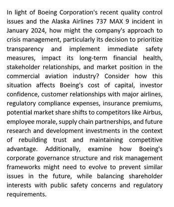 In light of Boeing Corporation's recent quality control
issues and the Alaska Airlines 737 MAX 9 incident in
January 2024, how might the company's approach to
crisis management, particularly its decision to prioritize
transparency and implement immediate safety
measures, impact its long-term financial health,
stakeholder relationships, and market position in the
commercial aviation industry? Consider how this
situation affects Boeing's cost of capital, investor
confidence, customer relationships with major airlines,
regulatory compliance expenses, insurance premiums,
potential market share shifts to competitors like Airbus,
employee morale, supply chain partnerships, and future
research and development investments in the context
of rebuilding trust and maintaining competitive
advantage. Additionally, examine how Boeing's
corporate governance structure and risk management
frameworks might need to evolve to prevent similar
issues in the future, while balancing shareholder
interests with public safety concerns and regulatory
requirements.