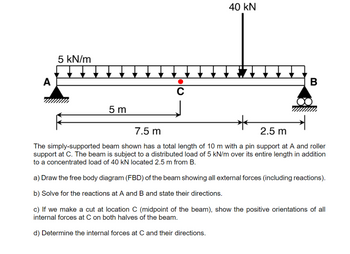 A
5 kN/m
▬▬▬▬▬▬
5 m
C
40 KN
▬▬▬▬▬▬
B
7.5 m
2.5 m
The simply-supported beam shown has a total length of 10 m with a pin support at A and roller
support at C. The beam is subject to a distributed load of 5 kN/m over its entire length in addition
to a concentrated load of 40 kN located 2.5 m from B.
a) Draw the free body diagram (FBD) of the beam showing all external forces (including reactions).
b) Solve for the reactions at A and B and state their directions.
c) If we make a cut at location C (midpoint of the beam), show the positive orientations of all
internal forces at C on both halves of the beam.
d) Determine the internal forces at C and their directions.