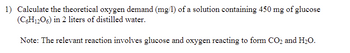 1) Calculate the theoretical oxygen demand (mg/l) of a solution containing 450 mg of glucose (C₆H₁₂O₆) in 2 liters of distilled water.

Note: The relevant reaction involves glucose and oxygen reacting to form CO₂ and H₂O.