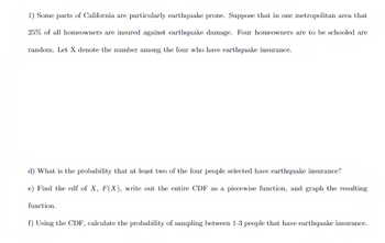 1) Some parts of California are particularly earthquake prone. Suppose that in one metropolitan area that
25% of all homeowners are insured against earthquake damage. Four homeowners are to be schooled are
random. Let X denote the number among the four who have earthquake insurance.
d) What is the probability that at least two of the four people selected have earthquake insurance?
e) Find the cdf of X, F(X), write out the entire CDF as a piecewise function, and graph the resulting
function.
f) Using the CDF, calculate the probability of sampling between 1-3 people that have earthquake insurance.