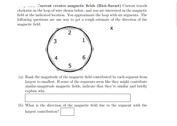 Current creates magnetic fields (Biot-Savart) Current travels
clockwise in the loop of wire shown below, and you are interested in the magnetic
field at the indicated location. You approximate the loop with six segments. The
following questions are one way to get a rough estimate of the direction of the
magnetic field.
X
3
4
2
5
1
6
(a) Rank the magnitude of the magnetic field contributed by each segment from
largest to smallest. If some of the segments seem like they might contribute
similar-magnitude magnetic fields, indicate that they're similar and briefly
explain why.
(b) What is the direction of the magnetic field due to the segment with the
largest contribution?