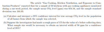 The article "Gas Cooking, Kitchen Ventilation, and Exposure to Com-
bustion Products" reported that for a sample of 50 kitchens with gas cooking appliances monitored
during a one-week period, the sample mean CO₂ level (ppm) was 654.16, and the sample standard
deviation was 164.43.
(a) Calculate and interpret a 95% confidence interval for true average CO₂ level in the population
of all homes from which the sample was selected.
(b) Suppose the investigators had made a rough guess of 175 for the value of s before collecting data.
What sample size would be necessary to obtain an interval width of 50 ppm for a confidence
level of 95%?