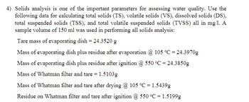 4) Solids analysis is one of the important parameters for assessing water quality. Use the
following data for calculating total solids (TS), volatile solids (VS), dissolved solids (DS),
total suspended solids (TSS), and total volatile suspended solids (TVSS) all in mg/1. A
sample volume of 150 ml was used in performing all solids analysis:
Tare mass of evaporating dish = 24.3520 g
Mass of evaporating dish plus residue after evaporation @ 105 °C = 24.3970g
Mass of evaporating dish plus residue after ignition @ 550 °C = 24.3850g
Mass of Whatman filter and tare = 1.5103g
Mass of Whatman filter and tare after drying @ 105 °C = 1.5439g
Residue on Whatman filter and tare after ignition @ 550 °C = 1.5199g