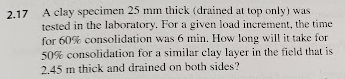 2.17
A clay specimen 25 mm thick (drained at top only) was
tested in the laboratory. For a given load increment, the time
for 60% consolidation was 6 min. How long will it take for
50% consolidation for a similar clay layer in the field that is
2.45 m thick and drained on both sides?